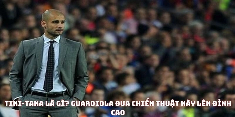 Tiki-taka là gì? Guardiola đưa chiến thuật này lên đỉnh cao